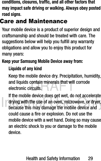 DRAFT Internal Use OnlyHealth and Safety Information       29conditions, closures, traffic, and all other factors that may impact safe driving or walking. Always obey posted road signs.Care and MaintenanceYour mobile device is a product of superior design and craftsmanship and should be treated with care. The suggestions below will help you fulfill any warranty obligations and allow you to enjoy this product for many years:Keep your Samsung Mobile Device away from:Liquids of any kindKeep the mobile device dry. Precipitation, humidity, and liquids contain minerals that will corrode electronic circuits. If the mobile device does get wet, do not accelerate drying with the use of an oven, microwave, or dryer, because this may damage the mobile device and could cause a fire or explosion. Do not use the mobile device with a wet hand. Doing so may cause an electric shock to you or damage to the mobile device.