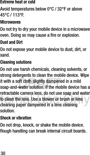 DRAFT Internal Use Only30Extreme heat or coldAvoid temperatures below 0°C / 32°F or above 45°C / 113°F.MicrowavesDo not try to dry your mobile device in a microwave oven. Doing so may cause a fire or explosion.Dust and DirtDo not expose your mobile device to dust, dirt, or sand.Cleaning solutionsDo not use harsh chemicals, cleaning solvents, or strong detergents to clean the mobile device. Wipe it with a soft cloth slightly dampened in a mild soap-and-water solution. If the mobile device has a retractable camera lens, do not use soap and water to clean the lens. Use a blower or brush or lens cleaning paper dampened in a lens cleaning solution.Shock or vibrationDo not drop, knock, or shake the mobile device. Rough handling can break internal circuit boards.