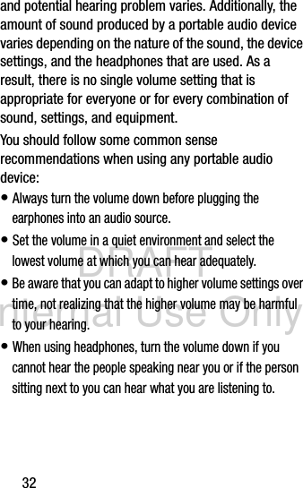 DRAFT Internal Use Only32and potential hearing problem varies. Additionally, the amount of sound produced by a portable audio device varies depending on the nature of the sound, the device settings, and the headphones that are used. As a result, there is no single volume setting that is appropriate for everyone or for every combination of sound, settings, and equipment.You should follow some common sense recommendations when using any portable audio device:• Always turn the volume down before plugging the earphones into an audio source.• Set the volume in a quiet environment and select the lowest volume at which you can hear adequately.• Be aware that you can adapt to higher volume settings over time, not realizing that the higher volume may be harmful to your hearing.• When using headphones, turn the volume down if you cannot hear the people speaking near you or if the person sitting next to you can hear what you are listening to. 