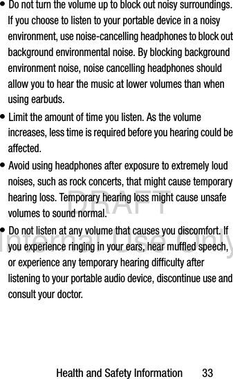 DRAFT Internal Use OnlyHealth and Safety Information       33• Do not turn the volume up to block out noisy surroundings. If you choose to listen to your portable device in a noisy environment, use noise-cancelling headphones to block out background environmental noise. By blocking background environment noise, noise cancelling headphones should allow you to hear the music at lower volumes than when using earbuds.• Limit the amount of time you listen. As the volume increases, less time is required before you hearing could be affected.• Avoid using headphones after exposure to extremely loud noises, such as rock concerts, that might cause temporary hearing loss. Temporary hearing loss might cause unsafe volumes to sound normal.• Do not listen at any volume that causes you discomfort. If you experience ringing in your ears, hear muffled speech, or experience any temporary hearing difficulty after listening to your portable audio device, discontinue use and consult your doctor.