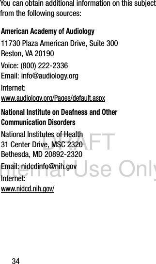 DRAFT Internal Use Only34You can obtain additional information on this subject from the following sources:American Academy of Audiology11730 Plaza American Drive, Suite 300Reston, VA 20190Voice: (800) 222-2336Email: info@audiology.orgInternet:www.audiology.org/Pages/default.aspxNational Institute on Deafness and Other Communication DisordersNational Institutes of Health31 Center Drive, MSC 2320Bethesda, MD 20892-2320Email: nidcdinfo@nih.govInternet: www.nidcd.nih.gov/