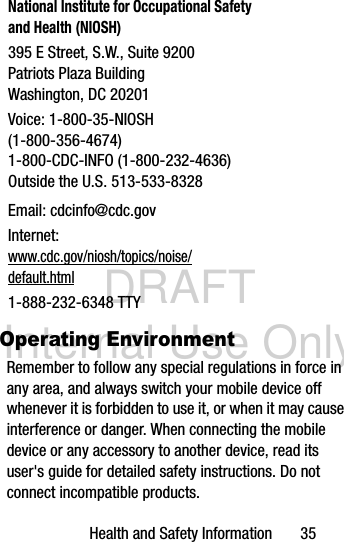 DRAFT Internal Use OnlyHealth and Safety Information       35Operating EnvironmentRemember to follow any special regulations in force in any area, and always switch your mobile device off whenever it is forbidden to use it, or when it may cause interference or danger. When connecting the mobile device or any accessory to another device, read its user&apos;s guide for detailed safety instructions. Do not connect incompatible products.National Institute for Occupational Safety and Health (NIOSH)395 E Street, S.W., Suite 9200Patriots Plaza BuildingWashington, DC 20201Voice: 1-800-35-NIOSH (1-800-356-4674)1-800-CDC-INFO (1-800-232-4636)Outside the U.S. 513-533-8328Email: cdcinfo@cdc.govInternet:www.cdc.gov/niosh/topics/noise/default.html1-888-232-6348 TTY