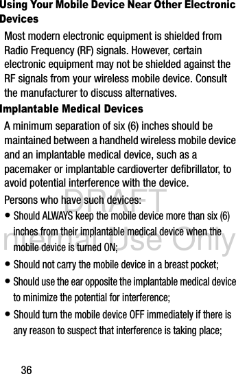DRAFT Internal Use Only36Using Your Mobile Device Near Other Electronic DevicesMost modern electronic equipment is shielded from Radio Frequency (RF) signals. However, certain electronic equipment may not be shielded against the RF signals from your wireless mobile device. Consult the manufacturer to discuss alternatives.Implantable Medical DevicesA minimum separation of six (6) inches should be maintained between a handheld wireless mobile device and an implantable medical device, such as a pacemaker or implantable cardioverter defibrillator, to avoid potential interference with the device.Persons who have such devices:• Should ALWAYS keep the mobile device more than six (6) inches from their implantable medical device when the mobile device is turned ON;• Should not carry the mobile device in a breast pocket;• Should use the ear opposite the implantable medical device to minimize the potential for interference;• Should turn the mobile device OFF immediately if there is any reason to suspect that interference is taking place;