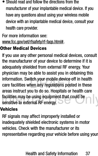 DRAFT Internal Use OnlyHealth and Safety Information       37• Should read and follow the directions from the manufacturer of your implantable medical device. If you have any questions about using your wireless mobile device with an implantable medical device, consult your health care provider.For more information see: www.fcc.gov/oet/rfsafety/rf-faqs.html#.Other Medical DevicesIf you use any other personal medical devices, consult the manufacturer of your device to determine if it is adequately shielded from external RF energy. Your physician may be able to assist you in obtaining this information. Switch your mobile device off in health care facilities when any regulations posted in these areas instruct you to do so. Hospitals or health care facilities may be using equipment that could be sensitive to external RF energy.VehiclesRF signals may affect improperly installed or inadequately shielded electronic systems in motor vehicles. Check with the manufacturer or its representative regarding your vehicle before using your 
