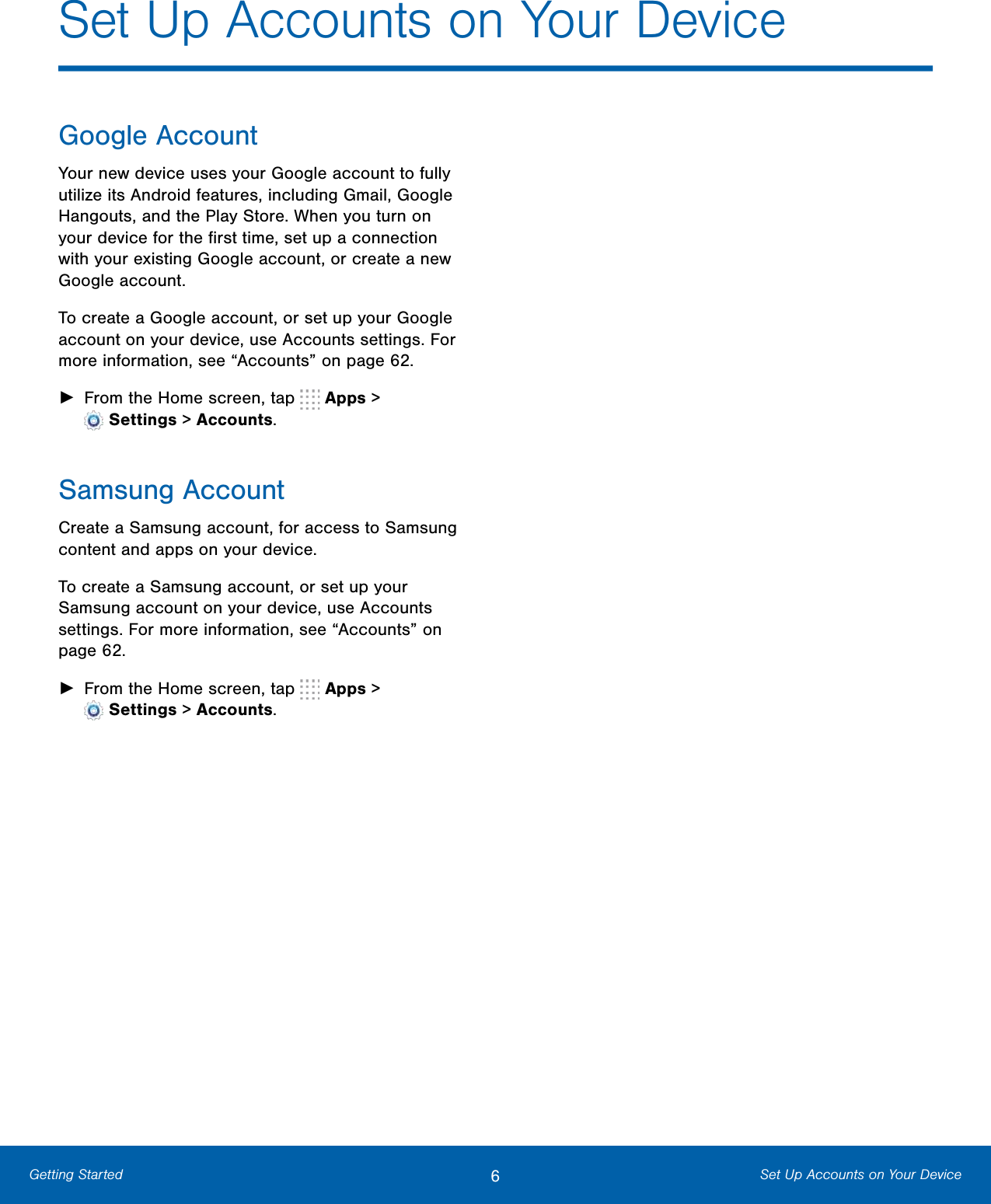 6Set Up Accounts on Your DeviceGetting StartedSet Up Accounts on Your DeviceGoogle AccountYour new device uses your Google account to fully utilize its Android features, including Gmail, Google Hangouts, and the Play Store. When you turn on your device for the ﬁrst time, set up a connection with your existing Google account, or create a new Google account.To create a Google account, or set up your Google account on your device, use Accounts settings. For more information, see “Accounts” on page62.►From the Home screen, tap   Apps &gt;Settings &gt; Accounts.Samsung AccountCreate a Samsung account, for access to Samsung content and apps on your device. To create a Samsung account, or set up your Samsung account on your device, use Accounts settings. For more information, see “Accounts” on page62.►From the Home screen, tap   Apps &gt;Settings &gt; Accounts.