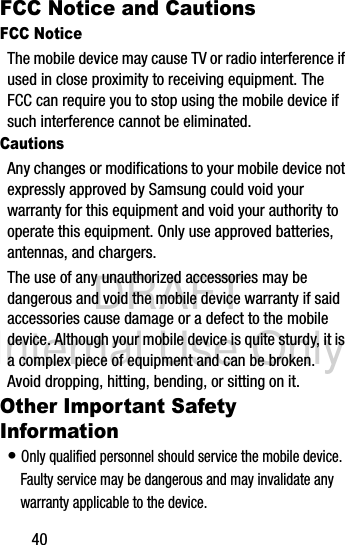 DRAFT Internal Use Only40FCC Notice and CautionsFCC NoticeThe mobile device may cause TV or radio interference if used in close proximity to receiving equipment. The FCC can require you to stop using the mobile device if such interference cannot be eliminated.CautionsAny changes or modifications to your mobile device not expressly approved by Samsung could void your warranty for this equipment and void your authority to operate this equipment. Only use approved batteries, antennas, and chargers. The use of any unauthorized accessories may be dangerous and void the mobile device warranty if said accessories cause damage or a defect to the mobile device. Although your mobile device is quite sturdy, it is a complex piece of equipment and can be broken. Avoid dropping, hitting, bending, or sitting on it.Other Important Safety Information• Only qualified personnel should service the mobile device. Faulty service may be dangerous and may invalidate any warranty applicable to the device.