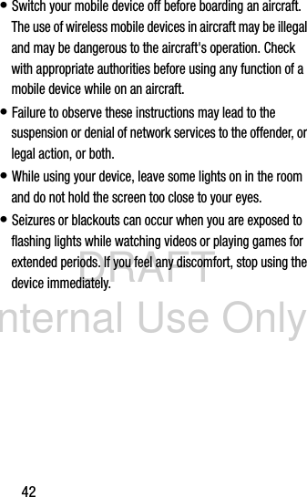 DRAFT Internal Use Only42• Switch your mobile device off before boarding an aircraft. The use of wireless mobile devices in aircraft may be illegal and may be dangerous to the aircraft&apos;s operation. Check with appropriate authorities before using any function of a mobile device while on an aircraft.• Failure to observe these instructions may lead to the suspension or denial of network services to the offender, or legal action, or both.• While using your device, leave some lights on in the room and do not hold the screen too close to your eyes.• Seizures or blackouts can occur when you are exposed to flashing lights while watching videos or playing games for extended periods. If you feel any discomfort, stop using the device immediately.