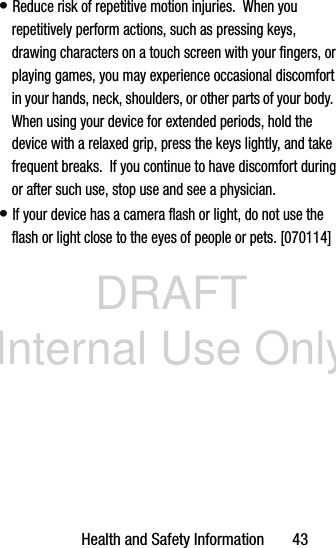 DRAFT Internal Use OnlyHealth and Safety Information       43• Reduce risk of repetitive motion injuries.  When you repetitively perform actions, such as pressing keys, drawing characters on a touch screen with your fingers, or playing games, you may experience occasional discomfort in your hands, neck, shoulders, or other parts of your body.  When using your device for extended periods, hold the device with a relaxed grip, press the keys lightly, and take frequent breaks.  If you continue to have discomfort during or after such use, stop use and see a physician.• If your device has a camera flash or light, do not use the flash or light close to the eyes of people or pets. [070114]