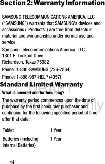 DRAFT Internal Use Only44Section 2: Warranty InformationSAMSUNG TELECOMMUNICATIONS AMERICA, LLC (“SAMSUNG”) warrants that SAMSUNG&apos;s devices and accessories (&quot;Products&quot;) are free from defects in material and workmanship under normal use and service.Samsung Telecommunications America, LLC1301 E. Lookout DriveRichardson, Texas 75082Phone: 1-800-SAMSUNG (726-7864)Phone: 1-888-987-HELP (4357)Standard Limited WarrantyWhat is covered and for how long?The warranty period commences upon the date of purchase by the first consumer purchaser and continuing for the following specified period of time after that date: Tablet 1 YearBatteries (Including Internal Batteries)1 Year