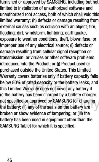 DRAFT Internal Use Only46furnished or approved by SAMSUNG, including but not limited to installation of unauthorized software and unauthorized root access, both of which shall void this limited warranty; (h) defects or damage resulting from external causes such as collision with an object, fire, flooding, dirt, windstorm, lightning, earthquake, exposure to weather conditions, theft, blown fuse, or improper use of any electrical source; (i) defects or damage resulting from cellular signal reception or transmission, or viruses or other software problems introduced into the Product; or (j) Product used or purchased outside the United States. This Limited Warranty covers batteries only if battery capacity falls below 80% of rated capacity or the battery leaks, and this Limited Warranty does not cover any battery if (i) the battery has been charged by a battery charger not specified or approved by SAMSUNG for charging the battery; (ii) any of the seals on the battery are broken or show evidence of tampering; or (iii) the battery has been used in equipment other than the SAMSUNG Tablet for which it is specified.