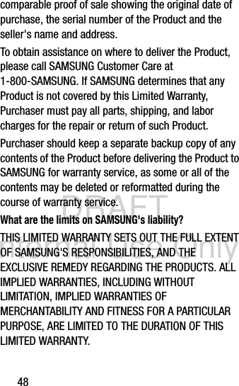 DRAFT Internal Use Only48comparable proof of sale showing the original date of purchase, the serial number of the Product and the seller&apos;s name and address. To obtain assistance on where to deliver the Product, please call SAMSUNG Customer Care at 1-800-SAMSUNG. If SAMSUNG determines that any Product is not covered by this Limited Warranty, Purchaser must pay all parts, shipping, and labor charges for the repair or return of such Product.Purchaser should keep a separate backup copy of any contents of the Product before delivering the Product to SAMSUNG for warranty service, as some or all of the contents may be deleted or reformatted during the course of warranty service.What are the limits on SAMSUNG&apos;s liability?THIS LIMITED WARRANTY SETS OUT THE FULL EXTENT OF SAMSUNG&apos;S RESPONSIBILITIES, AND THE EXCLUSIVE REMEDY REGARDING THE PRODUCTS. ALL IMPLIED WARRANTIES, INCLUDING WITHOUT LIMITATION, IMPLIED WARRANTIES OF MERCHANTABILITY AND FITNESS FOR A PARTICULAR PURPOSE, ARE LIMITED TO THE DURATION OF THIS LIMITED WARRANTY. 