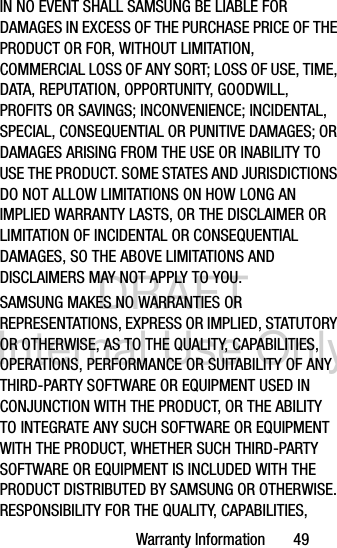 DRAFT Internal Use OnlyWarranty Information       49IN NO EVENT SHALL SAMSUNG BE LIABLE FOR DAMAGES IN EXCESS OF THE PURCHASE PRICE OF THE PRODUCT OR FOR, WITHOUT LIMITATION, COMMERCIAL LOSS OF ANY SORT; LOSS OF USE, TIME, DATA, REPUTATION, OPPORTUNITY, GOODWILL, PROFITS OR SAVINGS; INCONVENIENCE; INCIDENTAL, SPECIAL, CONSEQUENTIAL OR PUNITIVE DAMAGES; OR DAMAGES ARISING FROM THE USE OR INABILITY TO USE THE PRODUCT. SOME STATES AND JURISDICTIONS DO NOT ALLOW LIMITATIONS ON HOW LONG AN IMPLIED WARRANTY LASTS, OR THE DISCLAIMER OR LIMITATION OF INCIDENTAL OR CONSEQUENTIAL DAMAGES, SO THE ABOVE LIMITATIONS AND DISCLAIMERS MAY NOT APPLY TO YOU.SAMSUNG MAKES NO WARRANTIES OR REPRESENTATIONS, EXPRESS OR IMPLIED, STATUTORY OR OTHERWISE, AS TO THE QUALITY, CAPABILITIES, OPERATIONS, PERFORMANCE OR SUITABILITY OF ANY THIRD-PARTY SOFTWARE OR EQUIPMENT USED IN CONJUNCTION WITH THE PRODUCT, OR THE ABILITY TO INTEGRATE ANY SUCH SOFTWARE OR EQUIPMENT WITH THE PRODUCT, WHETHER SUCH THIRD-PARTY SOFTWARE OR EQUIPMENT IS INCLUDED WITH THE PRODUCT DISTRIBUTED BY SAMSUNG OR OTHERWISE. RESPONSIBILITY FOR THE QUALITY, CAPABILITIES, 