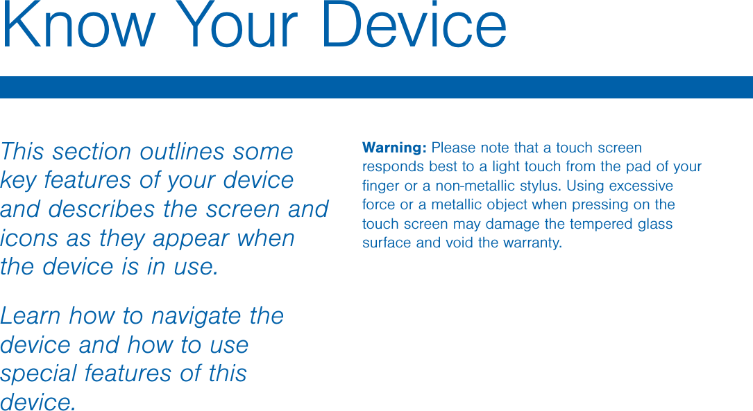 Warning: Please note that a touch screen responds best to a light touch from the pad of your ﬁnger or a non-metallic stylus. Using excessive force or a metallic object when pressing on the touch screen may damage the tempered glass surface and void the warranty.This section outlines some key features of your device and describes the screen and icons as they appear when the device is in use.Learn how to navigate the device and how to use special features of this device.Know Your Device