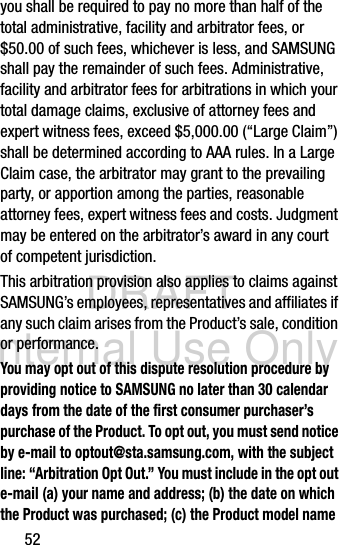 DRAFT Internal Use Only52you shall be required to pay no more than half of the total administrative, facility and arbitrator fees, or $50.00 of such fees, whichever is less, and SAMSUNG shall pay the remainder of such fees. Administrative, facility and arbitrator fees for arbitrations in which your total damage claims, exclusive of attorney fees and expert witness fees, exceed $5,000.00 (“Large Claim”) shall be determined according to AAA rules. In a Large Claim case, the arbitrator may grant to the prevailing party, or apportion among the parties, reasonable attorney fees, expert witness fees and costs. Judgment may be entered on the arbitrator’s award in any court of competent jurisdiction.This arbitration provision also applies to claims against SAMSUNG’s employees, representatives and affiliates if any such claim arises from the Product’s sale, condition or performance.You may opt out of this dispute resolution procedure by providing notice to SAMSUNG no later than 30 calendar days from the date of the first consumer purchaser’s purchase of the Product. To opt out, you must send notice by e-mail to optout@sta.samsung.com, with the subject line: “Arbitration Opt Out.” You must include in the opt out e-mail (a) your name and address; (b) the date on which the Product was purchased; (c) the Product model name 