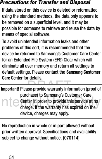 DRAFT Internal Use Only54Precautions for Transfer and DisposalIf data stored on this device is deleted or reformatted using the standard methods, the data only appears to be removed on a superficial level, and it may be possible for someone to retrieve and reuse the data by means of special software.To avoid unintended information leaks and other problems of this sort, it is recommended that the device be returned to Samsung’s Customer Care Center for an Extended File System (EFS) Clear which will eliminate all user memory and return all settings to default settings. Please contact the Samsung Customer Care Center for details.Important! Please provide warranty information (proof of purchase) to Samsung’s Customer Care Center in order to provide this service at no charge. If the warranty has expired on the device, charges may apply.No reproduction in whole or in part allowed without prior written approval. Specifications and availability subject to change without notice. [070114]
