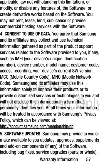 DRAFT Internal Use OnlyWarranty Information       57applicable law not withstanding this limitation), or modify, or disable any features of, the Software, or create derivative works based on the Software. You may not rent, lease, lend, sublicense or provide commercial hosting services with the Software.4. CONSENT TO USE OF DATA. You agree that Samsung and its affiliates may collect and use technical information gathered as part of the product support services related to the Software provided to you, if any, such as IMEI (your device&apos;s unique identification number), device number, model name, customer code, access recording, your device&apos;s current SW version, MCC (Mobile Country Code), MNC (Mobile Network Code). Samsung and its affiliates may use this information solely to improve their products or to provide customized services or technologies to you and will not disclose this information in a form that personally identifies you. At all times your information will be treated in accordance with Samsung&apos;s Privacy Policy, which can be viewed at: http://account.samsung.com/membership/pp.5. SOFTWARE UPDATES. Samsung may provide to you or make available to you updates, upgrades, supplements and add-on components (if any) of the Software, including bug fixes, service upgrades (parts or whole), 