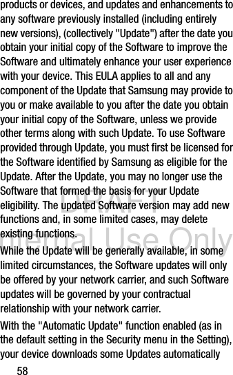 DRAFT Internal Use Only58products or devices, and updates and enhancements to any software previously installed (including entirely new versions), (collectively &quot;Update&quot;) after the date you obtain your initial copy of the Software to improve the Software and ultimately enhance your user experience with your device. This EULA applies to all and any component of the Update that Samsung may provide to you or make available to you after the date you obtain your initial copy of the Software, unless we provide other terms along with such Update. To use Software provided through Update, you must first be licensed for the Software identified by Samsung as eligible for the Update. After the Update, you may no longer use the Software that formed the basis for your Update eligibility. The updated Software version may add new functions and, in some limited cases, may delete existing functions.While the Update will be generally available, in some limited circumstances, the Software updates will only be offered by your network carrier, and such Software updates will be governed by your contractual relationship with your network carrier.With the &quot;Automatic Update&quot; function enabled (as in the default setting in the Security menu in the Setting), your device downloads some Updates automatically 