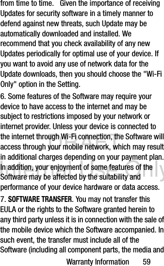 DRAFT Internal Use OnlyWarranty Information       59from time to time.   Given the importance of receiving Updates for security software in a timely manner to defend against new threats, such Update may be automatically downloaded and installed. We recommend that you check availability of any new Updates periodically for optimal use of your device. If you want to avoid any use of network data for the Update downloads, then you should choose the &quot;Wi-Fi Only&quot; option in the Setting.6. Some features of the Software may require your device to have access to the internet and may be subject to restrictions imposed by your network or internet provider. Unless your device is connected to the internet through Wi-Fi connection, the Software will access through your mobile network, which may result in additional charges depending on your payment plan. In addition, your enjoyment of some features of the Software may be affected by the suitability and performance of your device hardware or data access. 7. SOFTWARE TRANSFER. You may not transfer this EULA or the rights to the Software granted herein to any third party unless it is in connection with the sale of the mobile device which the Software accompanied. In such event, the transfer must include all of the Software (including all component parts, the media and 