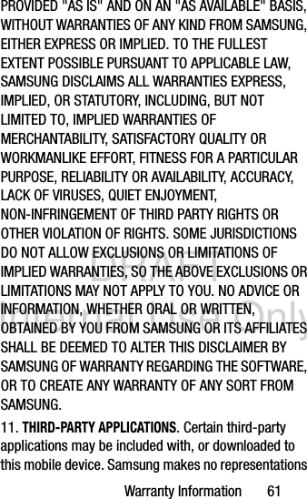 DRAFT Internal Use OnlyWarranty Information       61PROVIDED &quot;AS IS&quot; AND ON AN &quot;AS AVAILABLE&quot; BASIS, WITHOUT WARRANTIES OF ANY KIND FROM SAMSUNG, EITHER EXPRESS OR IMPLIED. TO THE FULLEST EXTENT POSSIBLE PURSUANT TO APPLICABLE LAW, SAMSUNG DISCLAIMS ALL WARRANTIES EXPRESS, IMPLIED, OR STATUTORY, INCLUDING, BUT NOT LIMITED TO, IMPLIED WARRANTIES OF MERCHANTABILITY, SATISFACTORY QUALITY OR WORKMANLIKE EFFORT, FITNESS FOR A PARTICULAR PURPOSE, RELIABILITY OR AVAILABILITY, ACCURACY, LACK OF VIRUSES, QUIET ENJOYMENT, NON-INFRINGEMENT OF THIRD PARTY RIGHTS OR OTHER VIOLATION OF RIGHTS. SOME JURISDICTIONS DO NOT ALLOW EXCLUSIONS OR LIMITATIONS OF IMPLIED WARRANTIES, SO THE ABOVE EXCLUSIONS OR LIMITATIONS MAY NOT APPLY TO YOU. NO ADVICE OR INFORMATION, WHETHER ORAL OR WRITTEN, OBTAINED BY YOU FROM SAMSUNG OR ITS AFFILIATES SHALL BE DEEMED TO ALTER THIS DISCLAIMER BY SAMSUNG OF WARRANTY REGARDING THE SOFTWARE, OR TO CREATE ANY WARRANTY OF ANY SORT FROM SAMSUNG. 11. THIRD-PARTY APPLICATIONS. Certain third-party applications may be included with, or downloaded to this mobile device. Samsung makes no representations 