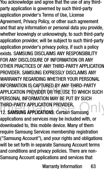 DRAFT Internal Use OnlyWarranty Information       63You acknowledge and agree that the use of any third-party application is governed by such third-party application provider&apos;s Terms of Use, License Agreement, Privacy Policy, or other such agreement and that any information or personal data you provide, whether knowingly or unknowingly, to such third-party application provider, will be subject to such third-party application provider&apos;s privacy policy, if such a policy exists. SAMSUNG DISCLAIMS ANY RESPONSIBILITY FOR ANY DISCLOSURE OF INFORMATION OR ANY OTHER PRACTICES OF ANY THIRD-PARTY APPLICATION PROVIDER. SAMSUNG EXPRESSLY DISCLAIMS ANY WARRANTY REGARDING WHETHER YOUR PERSONAL INFORMATION IS CAPTURED BY ANY THIRD-PARTY APPLICATION PROVIDER OR THE USE TO WHICH SUCH PERSONAL INFORMATION MAY BE PUT BY SUCH THIRD-PARTY APPLICATION PROVIDER.12. SAMSUNG APPLICATIONS. Certain Samsung applications and services may be included with, or downloaded to, this mobile device. Many of them require Samsung Services membership registration (&quot;Samsung Account&quot;), and your rights and obligations will be set forth in separate Samsung Account terms and conditions and privacy policies. There are non-Samsung Account applications and services that 
