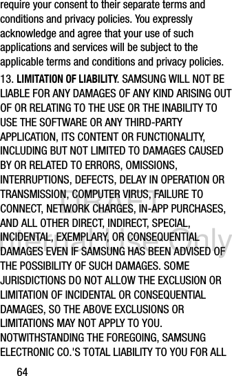 DRAFT Internal Use Only64require your consent to their separate terms and conditions and privacy policies. You expressly acknowledge and agree that your use of such applications and services will be subject to the applicable terms and conditions and privacy policies.13. LIMITATION OF LIABILITY. SAMSUNG WILL NOT BE LIABLE FOR ANY DAMAGES OF ANY KIND ARISING OUT OF OR RELATING TO THE USE OR THE INABILITY TO USE THE SOFTWARE OR ANY THIRD-PARTY APPLICATION, ITS CONTENT OR FUNCTIONALITY, INCLUDING BUT NOT LIMITED TO DAMAGES CAUSED BY OR RELATED TO ERRORS, OMISSIONS, INTERRUPTIONS, DEFECTS, DELAY IN OPERATION OR TRANSMISSION, COMPUTER VIRUS, FAILURE TO CONNECT, NETWORK CHARGES, IN-APP PURCHASES, AND ALL OTHER DIRECT, INDIRECT, SPECIAL, INCIDENTAL, EXEMPLARY, OR CONSEQUENTIAL DAMAGES EVEN IF SAMSUNG HAS BEEN ADVISED OF THE POSSIBILITY OF SUCH DAMAGES. SOME JURISDICTIONS DO NOT ALLOW THE EXCLUSION OR LIMITATION OF INCIDENTAL OR CONSEQUENTIAL DAMAGES, SO THE ABOVE EXCLUSIONS OR LIMITATIONS MAY NOT APPLY TO YOU. NOTWITHSTANDING THE FOREGOING, SAMSUNG ELECTRONIC CO.&apos;S TOTAL LIABILITY TO YOU FOR ALL 