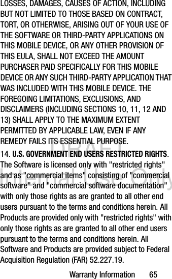 DRAFT Internal Use OnlyWarranty Information       65LOSSES, DAMAGES, CAUSES OF ACTION, INCLUDING BUT NOT LIMITED TO THOSE BASED ON CONTRACT, TORT, OR OTHERWISE, ARISING OUT OF YOUR USE OF THE SOFTWARE OR THIRD-PARTY APPLICATIONS ON THIS MOBILE DEVICE, OR ANY OTHER PROVISION OF THIS EULA, SHALL NOT EXCEED THE AMOUNT PURCHASER PAID SPECIFICALLY FOR THIS MOBILE DEVICE OR ANY SUCH THIRD-PARTY APPLICATION THAT WAS INCLUDED WITH THIS MOBILE DEVICE. THE FOREGOING LIMITATIONS, EXCLUSIONS, AND DISCLAIMERS (INCLUDING SECTIONS 10, 11, 12 AND 13) SHALL APPLY TO THE MAXIMUM EXTENT PERMITTED BY APPLICABLE LAW, EVEN IF ANY REMEDY FAILS ITS ESSENTIAL PURPOSE.14. U.S. GOVERNMENT END USERS RESTRICTED RIGHTS. The Software is licensed only with &quot;restricted rights&quot; and as &quot;commercial items&quot; consisting of &quot;commercial software&quot; and &quot;commercial software documentation&quot; with only those rights as are granted to all other end users pursuant to the terms and conditions herein. All Products are provided only with &quot;restricted rights&quot; with only those rights as are granted to all other end users pursuant to the terms and conditions herein. All Software and Products are provided subject to Federal Acquisition Regulation (FAR) 52.227.19.  