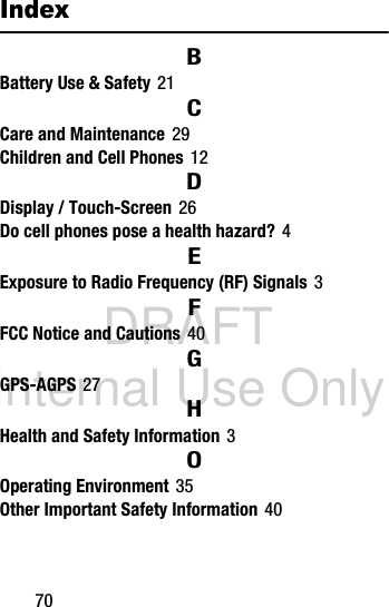 DRAFT Internal Use Only70IndexBBattery Use &amp; Safety 21CCare and Maintenance 29Children and Cell Phones 12DDisplay / Touch-Screen 26Do cell phones pose a health hazard? 4EExposure to Radio Frequency (RF) Signals 3FFCC Notice and Cautions 40GGPS-AGPS 27HHealth and Safety Information 3OOperating Environment 35Other Important Safety Information 40