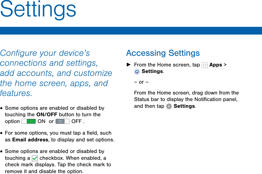 Accessing Settings►From the Home screen, tap   Apps &gt;Settings.– or –From the Home screen, drag down from the Status bar to display the Notiﬁcation panel, and then tap  Settings.Conﬁgure your device’s connections and settings, add accounts, and customize the home screen, apps, and features.•Some options are enabled or disabled bytouching the ON/OFF button to turn theoption   ON  or   OFF .•For some options, you must tap a ﬁeld, suchas Email address, to display and set options.•Some options are enabled or disabled bytouching a   checkbox. When enabled, acheck mark displays. Tap the check mark toremove it and disable the option.Settings