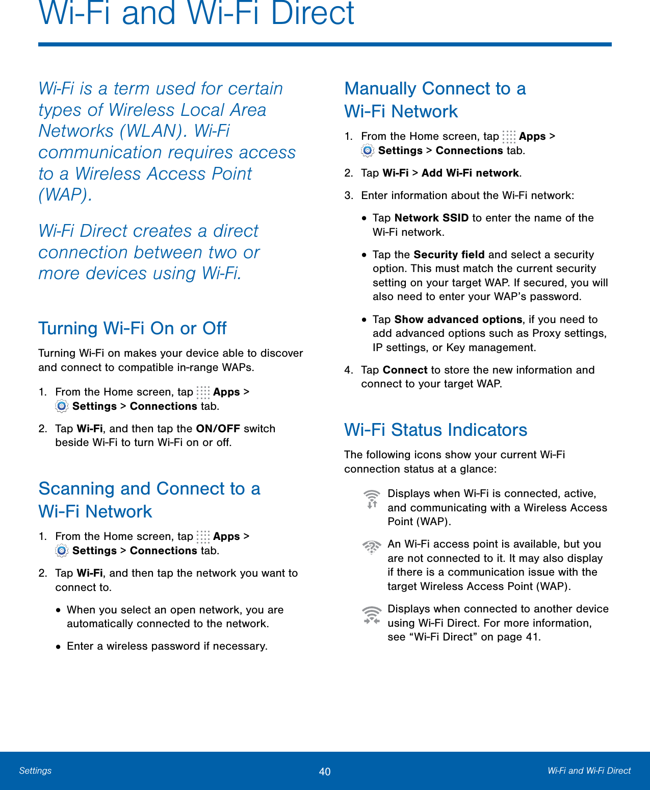 40 Wi-Fi and Wi-Fi DirectSettingsWi-Fi is a term used for certain types of Wireless Local Area Networks (WLAN). Wi-Fi communication requires access to a Wireless Access Point (WAP).Wi-Fi Direct creates a direct connection between two or more devices using Wi-Fi. Turning Wi-Fi On or OﬀTurning Wi-Fi on makes your device able to discover and connect to compatible in-range WAPs.1. From the Home screen, tap   Apps &gt;Settings &gt; Connections tab.2. Tap Wi-Fi, and then tap the ON/OFF switchbeside Wi-Fi to turn Wi-Fi on or oﬀ.Scanning and Connect to a Wi-Fi Network1. From the Home screen, tap   Apps &gt;Settings &gt; Connections tab.2. Tap Wi-Fi, and then tap the network you want toconnect to.•When you select an open network, you areautomatically connected to the network.•Enter a wireless password if necessary.Manually Connect to a Wi-FiNetwork1. From the Home screen, tap   Apps &gt;Settings &gt; Connections tab.2. Tap Wi-Fi &gt; Add Wi-Fi network.3. Enter information about the Wi-Fi network:•Tap Network SSID to enter the name of theWi-Fi network.•Tap the Security ﬁeld and select a securityoption. This must match the current securitysetting on your target WAP. If secured, you willalso need to enter your WAP’s password.•Tap Show advanced options, if you need toadd advanced options such as Proxy settings,IPsettings, or Key management.4. Tap Connect to store the new information andconnect to your target WAP.Wi-Fi Status IndicatorsThe following icons show your current Wi-Fi connection status at a glance:  Displays when Wi-Fi is connected, active, and communicating with a Wireless Access Point (WAP).  An Wi-Fi access point is available, but you are not connected to it. It may also display if there is a communication issue with the target Wireless Access Point (WAP).  Displays when connected to another device using Wi-Fi Direct. For more information, see “Wi-Fi Direct” on page41.Wi-Fi and Wi-Fi Direct