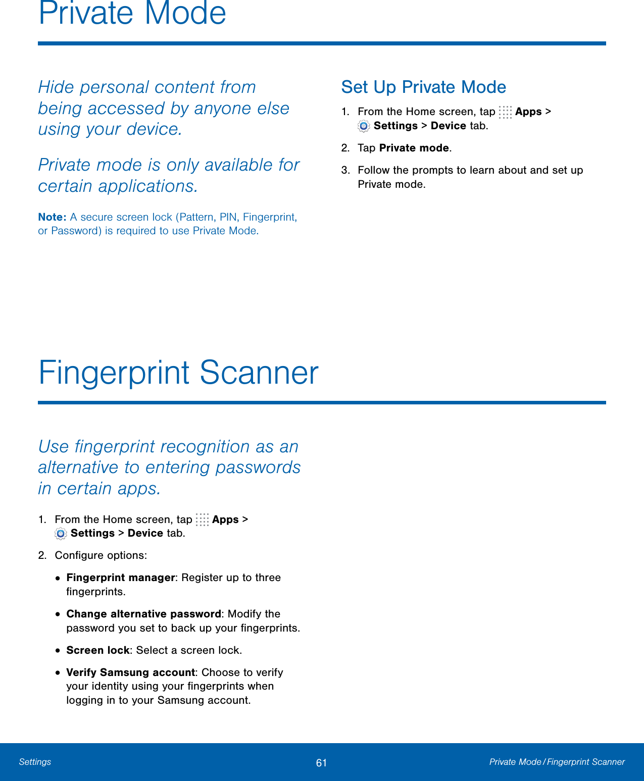 61 Private  Mode / Fingerprint  ScannerSettingsUse ﬁngerprint recognition as an alternative to entering passwords in certain apps.1. From the Home screen, tap   Apps &gt;Settings &gt; Devicetab.2. Conﬁgure options:•Fingerprint manager: Register up to threeﬁngerprints.•Change alternative password: Modify thepassword you set to back up your ﬁngerprints.•Screen lock: Select a screen lock.•Verify Samsung account: Choose to verifyyour identity using your ﬁngerprints whenlogging in to your Samsung account.Fingerprint ScannerPrivate ModeHide personal content from being accessed by anyone else using your device. Private mode is only available for certain applications.Note: A secure screen lock (Pattern, PIN, Fingerprint, or Password) is required to use Private Mode.Set Up Private Mode1. From the Home screen, tap   Apps &gt;Settings &gt; Devicetab.2. Tap Private mode.3. Follow the prompts to learn about and set upPrivate mode.