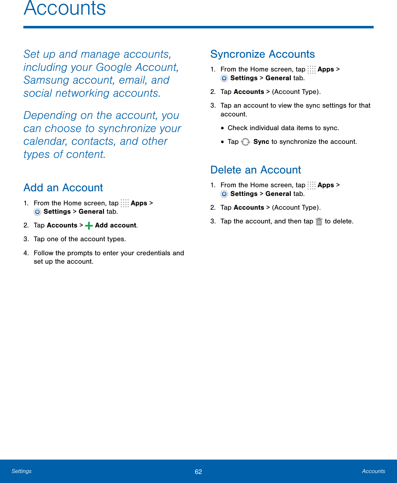 62 AccountsSettingsSet up and manage accounts, including your Google Account, Samsung account, email, and social networking accounts.Depending on the account, you can choose to synchronize your calendar, contacts, and other types of content.Add an Account1. From the Home screen, tap   Apps &gt;Settings &gt; Generaltab.2. Tap Accounts &gt;   Add account.3. Tap one of the account types.4. Follow the prompts to enter your credentials andset up the account.Syncronize Accounts1. From the Home screen, tap   Apps &gt;Settings &gt; Generaltab.2. Tap Accounts &gt; (Account Type).3. Tap an account to view the sync settings for thataccount.•Check individual data items to sync.•Tap  Sync to synchronize the account.Delete an Account1. From the Home screen, tap   Apps &gt;Settings &gt; Generaltab.2. Tap Accounts &gt; (Account Type).3. Tap the account, and then tap   to delete.Accounts