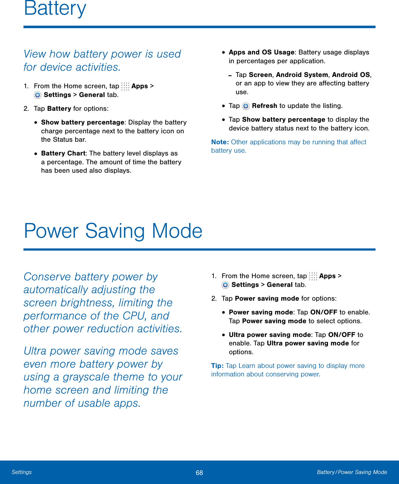 68 Battery / Power  Saving  ModeSettingsPower Saving ModeConserve battery power by automatically adjusting the screen brightness, limiting the performance of the CPU, and other power reduction activities.Ultra power saving mode saves even more battery power by using a grayscale theme to your home screen and limiting the number of usable apps.1. From the Home screen, tap   Apps &gt;Settings &gt; Generaltab.2. Tap Power saving mode for options:•Power saving mode: Tap ON/OFF to enable.Tap Power saving mode to select options.•Ultra power saving mode: Tap ON/OFF toenable. Tap Ultra power saving mode foroptions.Tip: Tap Learn about power saving to display more information about conserving power.BatteryView how battery power is used for device activities.1. From the Home screen, tap   Apps &gt;Settings &gt; Generaltab.2. Tap Battery for options:•Show battery percentage: Display the batterycharge percentage next to the battery icon onthe Status bar.•Battery Chart: The battery level displays asa percentage. The amount of time the batteryhas been used also displays.•Apps and OS Usage: Battery usage displaysin percentages per application. -Tap Screen, Android System, Android OS,or an app to view they are aﬀecting battery use.•Tap   Refresh to update the listing.•Tap Show battery percentage to display thedevice battery status next to the battery icon.Note: Other applications may be running that aﬀect battery use.