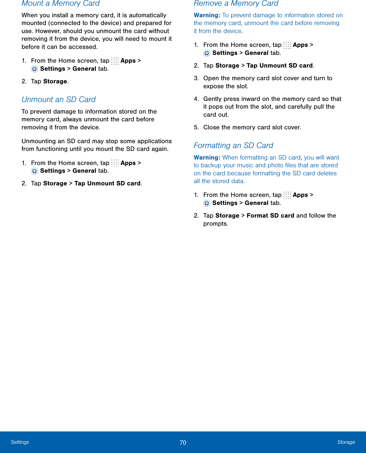 70 StorageSettingsMount a Memory CardWhen you install a memory card, it is automatically mounted (connected to the device) and prepared for use. However, should you unmount the card without removing it from the device, you will need to mount it before it can be accessed. 1.  From the Home screen, tap   Apps &gt; Settings &gt; Generaltab.2.  Tap Storage.Unmount an SD CardTo prevent damage to information stored on the memory card, always unmount the card before removing it from the device.Unmounting an SD card may stop some applications from functioning until you mount the SD card again.1.  From the Home screen, tap   Apps &gt; Settings &gt; Generaltab.2.  Tap Storage &gt; Tap Unmount SD card.Remove a Memory CardWarning: To prevent damage to information stored on the memory card, unmount the card before removing it from the device.1.  From the Home screen, tap   Apps &gt; Settings &gt; Generaltab.2.  Tap Storage &gt; Tap Unmount SD card.3.  Open the memory card slot cover and turn to expose the slot.4.  Gently press inward on the memory card so that it pops out from the slot, and carefully pull the card out.5.  Close the memory card slot cover.Formatting an SD CardWarning: When formatting an SD card, you will want to backup your music and photo ﬁles that are stored on the card because formatting the SD card deletes all the stored data.1.  From the Home screen, tap   Apps &gt; Settings &gt; Generaltab.2.  Tap Storage &gt; Format SD card and follow the prompts.