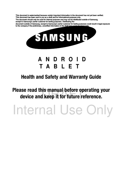 DRAFT Internal Use OnlyGH68-3XXXXA ANDROID TABLETHealth and Safety and Warranty GuidePlease read this manual before operating yourdevice and keep it for future reference.This document is watermarked because certain important information in the document has not yet been verified. This document has been sent to you as a draft and for informational purposes only. The document should only be used for internal purposes and may not be distributed outside of Samsung, except to Samsung&apos;s carrier customer for testing purposes. Distributing the document outside of Samsung, except to Samsung&apos;s carrier customer for testing purposes could result in legal exposure to the company if the preliminary, unverified information in the draft turns out to be inaccurate.