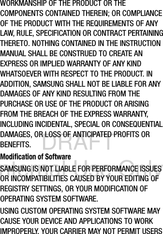 DRAFT Internal Use OnlyWORKMANSHIP OF THE PRODUCT OR THE COMPONENTS CONTAINED THEREIN; OR COMPLIANCE OF THE PRODUCT WITH THE REQUIREMENTS OF ANY LAW, RULE, SPECIFICATION OR CONTRACT PERTAINING THERETO. NOTHING CONTAINED IN THE INSTRUCTION MANUAL SHALL BE CONSTRUED TO CREATE AN EXPRESS OR IMPLIED WARRANTY OF ANY KIND WHATSOEVER WITH RESPECT TO THE PRODUCT. IN ADDITION, SAMSUNG SHALL NOT BE LIABLE FOR ANY DAMAGES OF ANY KIND RESULTING FROM THE PURCHASE OR USE OF THE PRODUCT OR ARISING FROM THE BREACH OF THE EXPRESS WARRANTY, INCLUDING INCIDENTAL, SPECIAL OR CONSEQUENTIAL DAMAGES, OR LOSS OF ANTICIPATED PROFITS OR BENEFITS.Modification of SoftwareSAMSUNG IS NOT LIABLE FOR PERFORMANCE ISSUES OR INCOMPATIBILITIES CAUSED BY YOUR EDITING OF REGISTRY SETTINGS, OR YOUR MODIFICATION OF OPERATING SYSTEM SOFTWARE. USING CUSTOM OPERATING SYSTEM SOFTWARE MAY CAUSE YOUR DEVICE AND APPLICATIONS TO WORK IMPROPERLY. YOUR CARRIER MAY NOT PERMIT USERS 