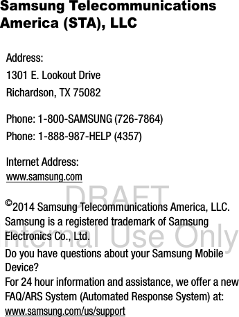 DRAFT Internal Use OnlySamsung Telecommunications America (STA), LLC   ©2014 Samsung Telecommunications America, LLC. Samsung is a registered trademark of Samsung Electronics Co., Ltd.Do you have questions about your Samsung Mobile Device?For 24 hour information and assistance, we offer a new FAQ/ARS System (Automated Response System) at:www.samsung.com/us/supportAddress:1301 E. Lookout DriveRichardson, TX 75082Phone: 1-800-SAMSUNG (726-7864)Phone: 1-888-987-HELP (4357)Internet Address: www.samsung.com