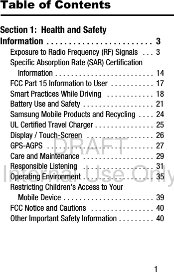 DRAFT Internal Use Only       1Table of ContentsSection 1:  Health and Safety Information  . . . . . . . . . . . . . . . . . . . . . . . .  3Exposure to Radio Frequency (RF) Signals  . . .  3Specific Absorption Rate (SAR) Certification Information . . . . . . . . . . . . . . . . . . . . . . . . .  14FCC Part 15 Information to User  . . . . . . . . . . .  17Smart Practices While Driving   . . . . . . . . . . . .  18Battery Use and Safety  . . . . . . . . . . . . . . . . . .  21Samsung Mobile Products and Recycling  . . . .  24UL Certified Travel Charger . . . . . . . . . . . . . . .  25Display / Touch-Screen   . . . . . . . . . . . . . . . . .  26GPS-AGPS  . . . . . . . . . . . . . . . . . . . . . . . . . . .  27Care and Maintenance  . . . . . . . . . . . . . . . . . .  29Responsible Listening   . . . . . . . . . . . . . . . . . .  31Operating Environment . . . . . . . . . . . . . . . . . .  35Restricting Children&apos;s Access to Your Mobile Device . . . . . . . . . . . . . . . . . . . . . . .  39FCC Notice and Cautions   . . . . . . . . . . . . . . . .  40Other Important Safety Information . . . . . . . . .  40