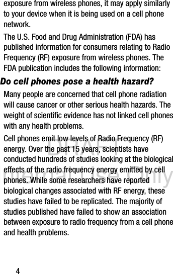 DRAFT Internal Use Only4exposure from wireless phones, it may apply similarly to your device when it is being used on a cell phone network.The U.S. Food and Drug Administration (FDA) has published information for consumers relating to Radio Frequency (RF) exposure from wireless phones. The FDA publication includes the following information:Do cell phones pose a health hazard?Many people are concerned that cell phone radiation will cause cancer or other serious health hazards. The weight of scientific evidence has not linked cell phones with any health problems.Cell phones emit low levels of Radio Frequency (RF) energy. Over the past 15 years, scientists have conducted hundreds of studies looking at the biological effects of the radio frequency energy emitted by cell phones. While some researchers have reported biological changes associated with RF energy, these studies have failed to be replicated. The majority of studies published have failed to show an association between exposure to radio frequency from a cell phone and health problems.