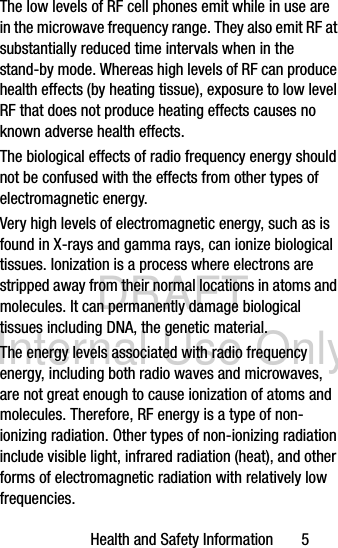 DRAFT Internal Use OnlyHealth and Safety Information       5The low levels of RF cell phones emit while in use are in the microwave frequency range. They also emit RF at substantially reduced time intervals when in the stand-by mode. Whereas high levels of RF can produce health effects (by heating tissue), exposure to low level RF that does not produce heating effects causes no known adverse health effects.The biological effects of radio frequency energy should not be confused with the effects from other types of electromagnetic energy.Very high levels of electromagnetic energy, such as is found in X-rays and gamma rays, can ionize biological tissues. Ionization is a process where electrons are stripped away from their normal locations in atoms and molecules. It can permanently damage biological tissues including DNA, the genetic material.The energy levels associated with radio frequency energy, including both radio waves and microwaves, are not great enough to cause ionization of atoms and molecules. Therefore, RF energy is a type of non-ionizing radiation. Other types of non-ionizing radiation include visible light, infrared radiation (heat), and other forms of electromagnetic radiation with relatively low frequencies.