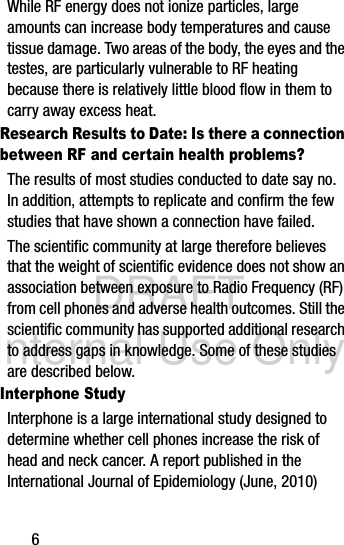 DRAFT Internal Use Only6While RF energy does not ionize particles, large amounts can increase body temperatures and cause tissue damage. Two areas of the body, the eyes and the testes, are particularly vulnerable to RF heating because there is relatively little blood flow in them to carry away excess heat.Research Results to Date: Is there a connection between RF and certain health problems?The results of most studies conducted to date say no. In addition, attempts to replicate and confirm the few studies that have shown a connection have failed.The scientific community at large therefore believes that the weight of scientific evidence does not show an association between exposure to Radio Frequency (RF) from cell phones and adverse health outcomes. Still the scientific community has supported additional research to address gaps in knowledge. Some of these studies are described below.Interphone StudyInterphone is a large international study designed to determine whether cell phones increase the risk of head and neck cancer. A report published in the International Journal of Epidemiology (June, 2010) 