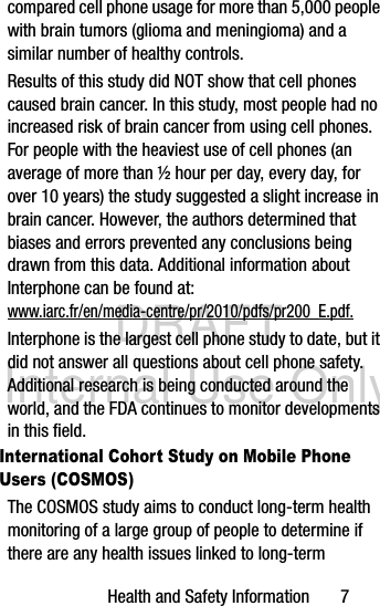 DRAFT Internal Use OnlyHealth and Safety Information       7compared cell phone usage for more than 5,000 people with brain tumors (glioma and meningioma) and a similar number of healthy controls.Results of this study did NOT show that cell phones caused brain cancer. In this study, most people had no increased risk of brain cancer from using cell phones. For people with the heaviest use of cell phones (an average of more than ½ hour per day, every day, for over 10 years) the study suggested a slight increase in brain cancer. However, the authors determined that biases and errors prevented any conclusions being drawn from this data. Additional information about Interphone can be found at: www.iarc.fr/en/media-centre/pr/2010/pdfs/pr200_E.pdf.Interphone is the largest cell phone study to date, but it did not answer all questions about cell phone safety. Additional research is being conducted around the world, and the FDA continues to monitor developments in this field.International Cohort Study on Mobile Phone Users (COSMOS)The COSMOS study aims to conduct long-term health monitoring of a large group of people to determine if there are any health issues linked to long-term 