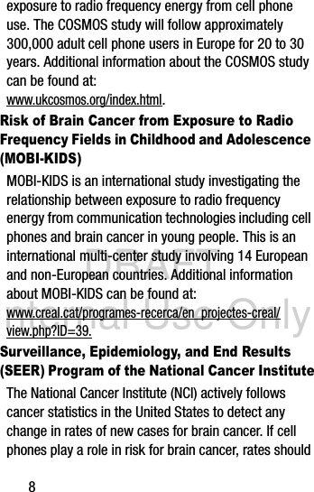 DRAFT Internal Use Only8exposure to radio frequency energy from cell phone use. The COSMOS study will follow approximately 300,000 adult cell phone users in Europe for 20 to 30 years. Additional information about the COSMOS study can be found at: www.ukcosmos.org/index.html.Risk of Brain Cancer from Exposure to Radio Frequency Fields in Childhood and Adolescence (MOBI-KIDS)MOBI-KIDS is an international study investigating the relationship between exposure to radio frequency energy from communication technologies including cell phones and brain cancer in young people. This is an international multi-center study involving 14 European and non-European countries. Additional information about MOBI-KIDS can be found at: www.creal.cat/programes-recerca/en_projectes-creal/view.php?ID=39.Surveillance, Epidemiology, and End Results (SEER) Program of the National Cancer InstituteThe National Cancer Institute (NCI) actively follows cancer statistics in the United States to detect any change in rates of new cases for brain cancer. If cell phones play a role in risk for brain cancer, rates should 