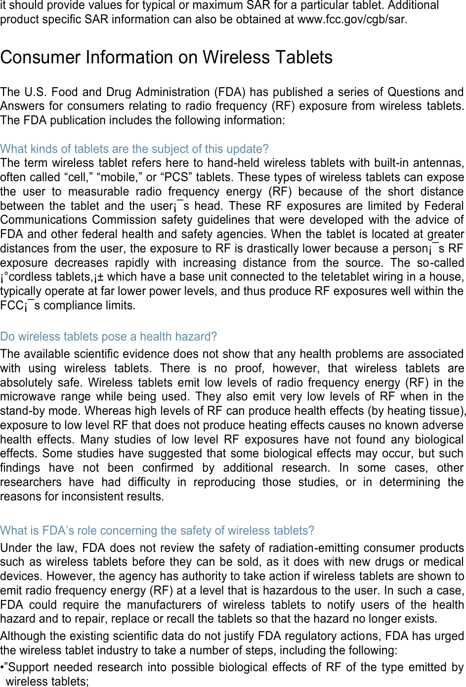 it should provide values for typical or maximum SAR for a particular tablet. Additional product specific SAR information can also be obtained at www.fcc.gov/cgb/sar. Consumer Information on Wireless Tablets The U.S. Food and Drug Administration (FDA) has published a series of Questions and Answers for consumers relating to radio frequency (RF) exposure from wireless tablets. The FDA publication includes the following information: What kinds of tablets are the subject of this update? The term wireless tablet refers here to hand-held wireless tablets with built-in antennas, often called “cell,” “mobile,” or “PCS” tablets. These types of wireless tablets can expose the user to measurable radio frequency energy (RF) because of the short distance between the tablet and the user¡¯s head. These RF exposures are limited by Federal Communications Commission safety guidelines that were developed with the advice of FDA and other federal health and safety agencies. When the tablet is located at greater distances from the user, the exposure to RF is drastically lower because a person¡¯s RF exposure decreases rapidly with increasing distance from the source. The so-called ¡°cordless tablets,¡± which have a base unit connected to the teletablet wiring in a house, typically operate at far lower power levels, and thus produce RF exposures well within the FCC¡¯s compliance limits. Do wireless tablets pose a health hazard? The available scientific evidence does not show that any health problems are associated with using wireless tablets. There is no proof, however, that wireless tablets are absolutely safe. Wireless tablets emit low levels of radio frequency energy (RF) in the microwave range while being used. They also emit very low levels of RF when in the stand-by mode. Whereas high levels of RF can produce health effects (by heating tissue), exposure to low level RF that does not produce heating effects causes no known adverse health effects. Many studies of low level RF exposures have not found any biological effects. Some studies have suggested that some biological effects may occur, but such findings have not been confirmed by additional research. In some cases, other researchers have had difficulty in reproducing those studies, or in determining the reasons for inconsistent results. What is FDA’s role concerning the safety of wireless tablets? Under the law, FDA does not review the safety of radiation-emitting consumer products such as wireless tablets before they can be sold, as it does with new drugs or medical devices. However, the agency has authority to take action if wireless tablets are shown to emit radio frequency energy (RF) at a level that is hazardous to the user. In such a case, FDA could require the manufacturers of wireless tablets to notify users of the health hazard and to repair, replace or recall the tablets so that the hazard no longer exists. Although the existing scientific data do not justify FDA regulatory actions, FDA has urged the wireless tablet industry to take a number of steps, including the following: •”Support needed research into possible biological effects of RF of the type emitted by wireless tablets;