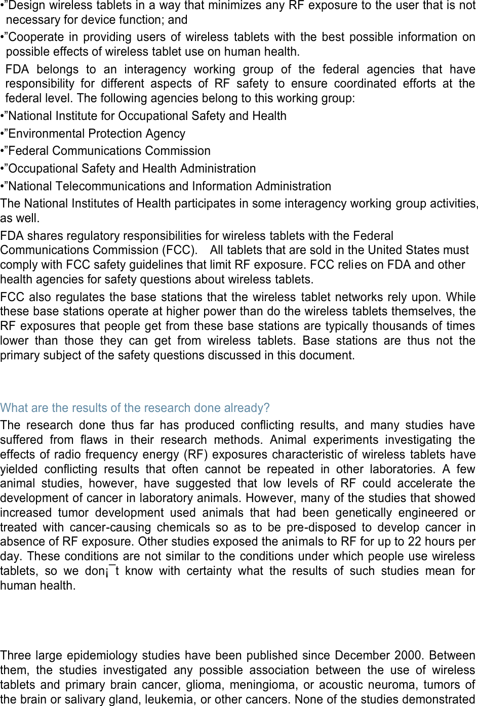 •”Design wireless tablets in a way that minimizes any RF exposure to the user that is not necessary for device function; and •”Cooperate in providing users of wireless tablets with the best possible information on possible effects of wireless tablet use on human health. FDA belongs to an interagency working group of the federal agencies that have responsibility for different aspects of RF safety to ensure coordinated efforts at the federal level. The following agencies belong to this working group: •”National Institute for Occupational Safety and Health •”Environmental Protection Agency •”Federal Communications Commission •”Occupational Safety and Health Administration •”National Telecommunications and Information Administration The National Institutes of Health participates in some interagency working group activities, as well. FDA shares regulatory responsibilities for wireless tablets with the Federal Communications Commission (FCC). All tablets that are sold in the United States must comply with FCC safety guidelines that limit RF exposure. FCC relies on FDA and other health agencies for safety questions about wireless tablets. FCC also regulates the base stations that the wireless tablet networks rely upon. While these base stations operate at higher power than do the wireless tablets themselves, the RF exposures that people get from these base stations are typically thousands of times lower than those they can get from wireless tablets. Base stations are thus not the primary subject of the safety questions discussed in this document. What are the results of the research done already? The research done thus far has produced conflicting results, and many studies have suffered from flaws in their research methods. Animal experiments investigating the effects of radio frequency energy (RF) exposures characteristic of wireless tablets have yielded conflicting results that often cannot be repeated in other laboratories. A few animal studies, however, have suggested that low levels of RF could accelerate the development of cancer in laboratory animals. However, many of the studies that showed increased tumor development used animals that had been genetically engineered or treated with cancer-causing chemicals so as to be pre-disposed to develop cancer in absence of RF exposure. Other studies exposed the animals to RF for up to 22 hours per day. These conditions are not similar to the conditions under which people use wireless tablets, so we don¡¯t know with certainty what the results of such studies mean for human health. Three large epidemiology studies have been published since December 2000. Between them, the studies investigated any possible association between the use of wireless tablets and primary brain cancer, glioma, meningioma, or acoustic neuroma, tumors of the brain or salivary gland, leukemia, or other cancers. None of the studies demonstrated