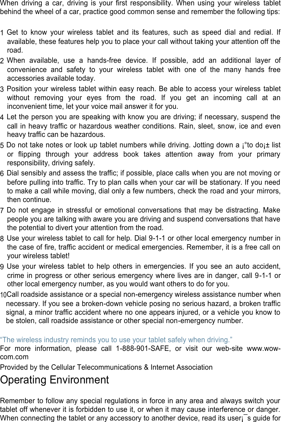 When driving a car, driving is your first responsibility. When using your wireless tablet behind the wheel of a car, practice good common sense and remember the following tips: 1 Get to know your wireless tablet and its features, such as speed dial and redial. If available, these features help you to place your call without taking your attention off the road. 2 When available, use a hands-free device. If possible, add an additional layer of convenience and safety to your wireless tablet with one of the many hands free accessories available today. 3 Position your wireless tablet within easy reach. Be able to access your wireless tablet without removing your eyes from the road. If you get an incoming call at an inconvenient time, let your voice mail answer it for you. 4 Let the person you are speaking with know you are driving; if necessary, suspend the call in heavy traffic or hazardous weather conditions. Rain, sleet, snow, ice and even heavy traffic can be hazardous. 5 Do not take notes or look up tablet numbers while driving. Jotting down a ¡°to do¡± list or flipping through your address book takes attention away from your primary responsibility, driving safely. 6 Dial sensibly and assess the traffic; if possible, place calls when you are not moving or before pulling into traffic. Try to plan calls when your car will be stationary. If you need to make a call while moving, dial only a few numbers, check the road and your mirrors, then continue. 7 Do not engage in stressful or emotional conversations that may be distracting. Make people you are talking with aware you are driving and suspend conversations that have the potential to divert your attention from the road. 8 Use your wireless tablet to call for help. Dial 9-1-1 or other local emergency number in the case of fire, traffic accident or medical emergencies. Remember, it is a free call on your wireless tablet! 9 Use your wireless tablet to help others in emergencies. If you see an auto accident, crime in progress or other serious emergency where lives are in danger, call 9-1-1 or other local emergency number, as you would want others to do for you. 10Call roadside assistance or a special non-emergency wireless assistance number when necessary. If you see a broken-down vehicle posing no serious hazard, a broken traffic signal, a minor traffic accident where no one appears injured, or a vehicle you know to be stolen, call roadside assistance or other special non-emergency number. “The wireless industry reminds you to use your tablet safely when driving.” For more information, please call 1-888-901-SAFE, or visit our web-site www.wow-com.com Provided by the Cellular Telecommunications & Internet Association Operating Environment Remember to follow any special regulations in force in any area and always switch your tablet off whenever it is forbidden to use it, or when it may cause interference or danger. When connecting the tablet or any accessory to another device, read its user¡¯s guide for