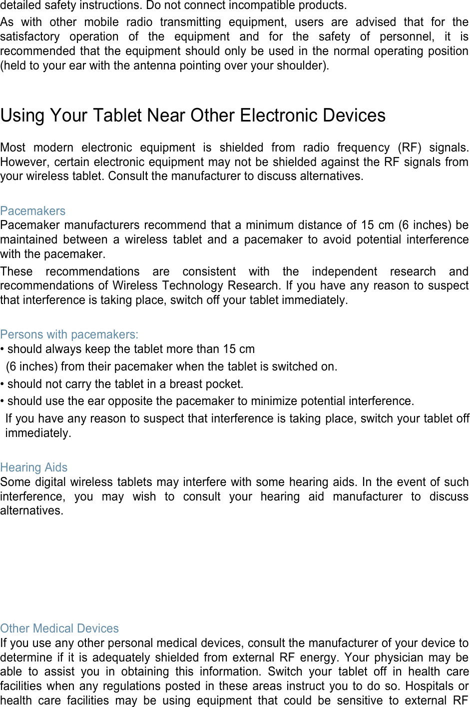 detailed safety instructions. Do not connect incompatible products. As with other mobile radio transmitting equipment, users are advised that for the satisfactory operation of the equipment and for the safety of personnel, it is recommended that the equipment should only be used in the normal operating position (held to your ear with the antenna pointing over your shoulder). Using Your Tablet Near Other Electronic Devices Most modern electronic equipment is shielded from radio frequency (RF) signals. However, certain electronic equipment may not be shielded against the RF signals from your wireless tablet. Consult the manufacturer to discuss alternatives. Pacemakers Pacemaker manufacturers recommend that a minimum distance of 15 cm (6 inches) be maintained between a wireless tablet and a pacemaker to avoid potential interference with the pacemaker. These recommendations are consistent with the independent research and recommendations of Wireless Technology Research. If you have any reason to suspect that interference is taking place, switch off your tablet immediately. Persons with pacemakers: • should always keep the tablet more than 15 cm (6 inches) from their pacemaker when the tablet is switched on. • should not carry the tablet in a breast pocket. • should use the ear opposite the pacemaker to minimize potential interference. If you have any reason to suspect that interference is taking place, switch your tablet off immediately. Hearing Aids Some digital wireless tablets may interfere with some hearing aids. In the event of such interference, you may wish to consult your hearing aid manufacturer to discuss alternatives. Other Medical Devices If you use any other personal medical devices, consult the manufacturer of your device to determine if it is adequately shielded from external RF energy. Your physician may be able to assist you in obtaining this information. Switch your tablet off in health care facilities when any regulations posted in these areas instruct you to do so. Hospitals or health care facilities may be using equipment that could be sensitive to external RF