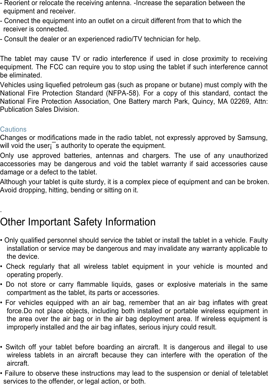 - Reorient or relocate the receiving antenna. -Increase the separation between the equipment and receiver. - Connect the equipment into an outlet on a circuit different from that to which the receiver is connected. - Consult the dealer or an experienced radio/TV technician for help. The tablet may cause TV or radio interference if used in close proximity to receiving equipment. The FCC can require you to stop using the tablet if such interference cannot be eliminated. Vehicles using liquefied petroleum gas (such as propane or butane) must comply with the National Fire Protection Standard (NFPA-58). For a copy of this standard, contact the National Fire Protection Association, One Battery march Park, Quincy, MA 02269, Attn: Publication Sales Division. Cautions Changes or modifications made in the radio tablet, not expressly approved by Samsung, will void the user¡¯s authority to operate the equipment. Only use approved batteries, antennas and chargers. The use of any unauthorized accessories may be dangerous and void the tablet warranty if said accessories cause damage or a defect to the tablet. Although your tablet is quite sturdy, it is a complex piece of equipment and can be broken. Avoid dropping, hitting, bending or sitting on it. . Other Important Safety Information • Only qualified personnel should service the tablet or install the tablet in a vehicle. Faulty installation or service may be dangerous and may invalidate any warranty applicable to the device. • Check regularly that all wireless tablet equipment in your vehicle is mounted and operating properly. • Do not store or carry flammable liquids, gases or explosive materials in the same compartment as the tablet, its parts or accessories. • For vehicles equipped with an air bag, remember that an air bag inflates with great force.Do not place objects, including both installed or portable wireless equipment in the area over the air bag or in the air bag deployment area. If wireless equipment is improperly installed and the air bag inflates, serious injury could result. • Switch off your tablet before boarding an aircraft. It is dangerous and illegal to use wireless tablets in an aircraft because they can interfere with the operation of the aircraft. • Failure to observe these instructions may lead to the suspension or denial of teletablet services to the offender, or legal action, or both.