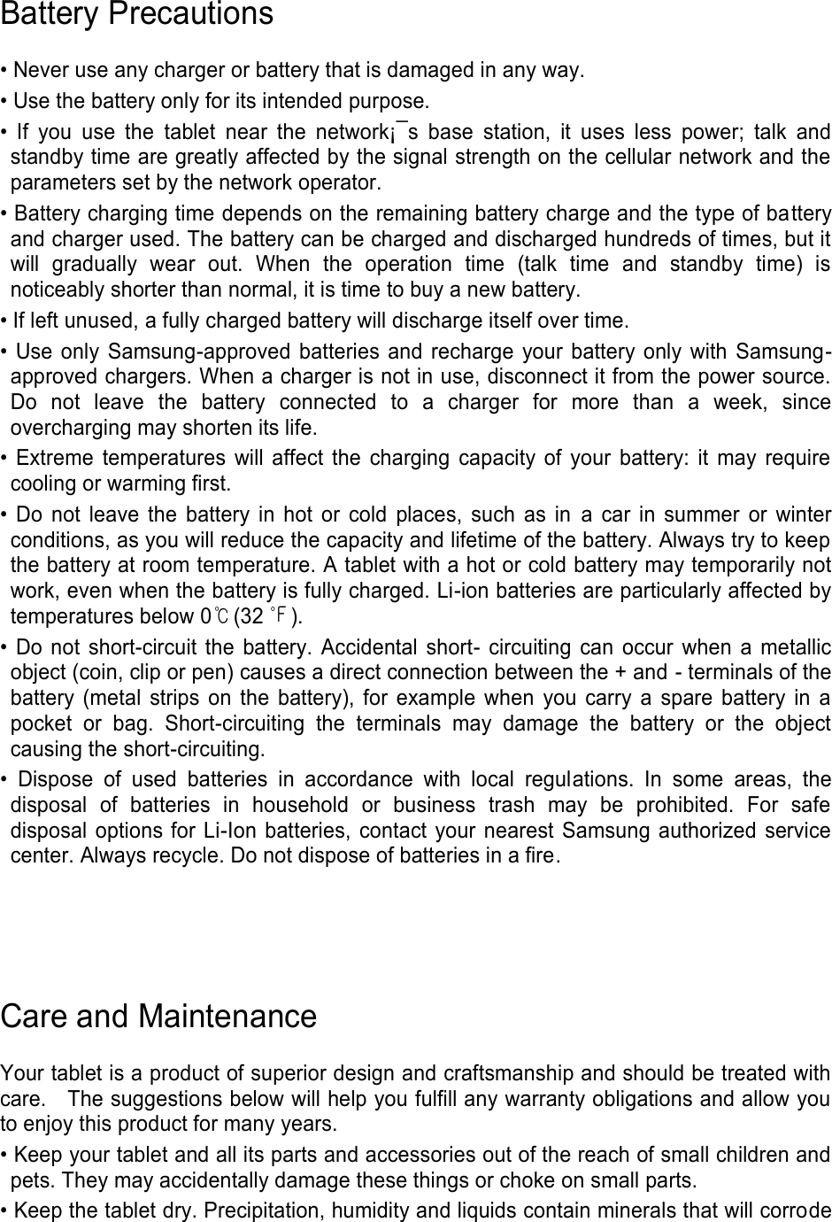 Battery Precautions • Never use any charger or battery that is damaged in any way. • Use the battery only for its intended purpose. • If you use the tablet near the network¡¯s base station, it uses less power; talk and standby time are greatly affected by the signal strength on the cellular network and the parameters set by the network operator. • Battery charging time depends on the remaining battery charge and the type of battery and charger used. The battery can be charged and discharged hundreds of times, but it will gradually wear out. When the operation time (talk time and standby time) is noticeably shorter than normal, it is time to buy a new battery. • If left unused, a fully charged battery will discharge itself over time. • Use only Samsung-approved batteries and recharge your battery only with Samsung-approved chargers. When a charger is not in use, disconnect it from the power source. Do not leave the battery connected to a charger for more than a week, since overcharging may shorten its life. • Extreme temperatures will affect the charging capacity of your battery: it may require cooling or warming first. • Do not leave the battery in hot or cold places, such as in a car in summer or winter conditions, as you will reduce the capacity and lifetime of the battery. Always try to keep the battery at room temperature. A tablet with a hot or cold battery may temporarily not work, even when the battery is fully charged. Li-ion batteries are particularly affected by temperatures below 0℃(32 ℉). • Do not short-circuit the battery. Accidental short- circuiting can occur when a metallic object (coin, clip or pen) causes a direct connection between the + and - terminals of the battery (metal strips on the battery), for example when you carry a spare battery in a pocket or bag. Short-circuiting the terminals may damage the battery or the object causing the short-circuiting. • Dispose of used batteries in accordance with local regulations. In some areas, the disposal of batteries in household or business trash may be prohibited. For safe disposal options for Li-Ion batteries, contact your nearest Samsung authorized service center. Always recycle. Do not dispose of batteries in a fire. Care and Maintenance Your tablet is a product of superior design and craftsmanship and should be treated with care. The suggestions below will help you fulfill any warranty obligations and allow you to enjoy this product for many years. • Keep your tablet and all its parts and accessories out of the reach of small children and pets. They may accidentally damage these things or choke on small parts. • Keep the tablet dry. Precipitation, humidity and liquids contain minerals that will corrode