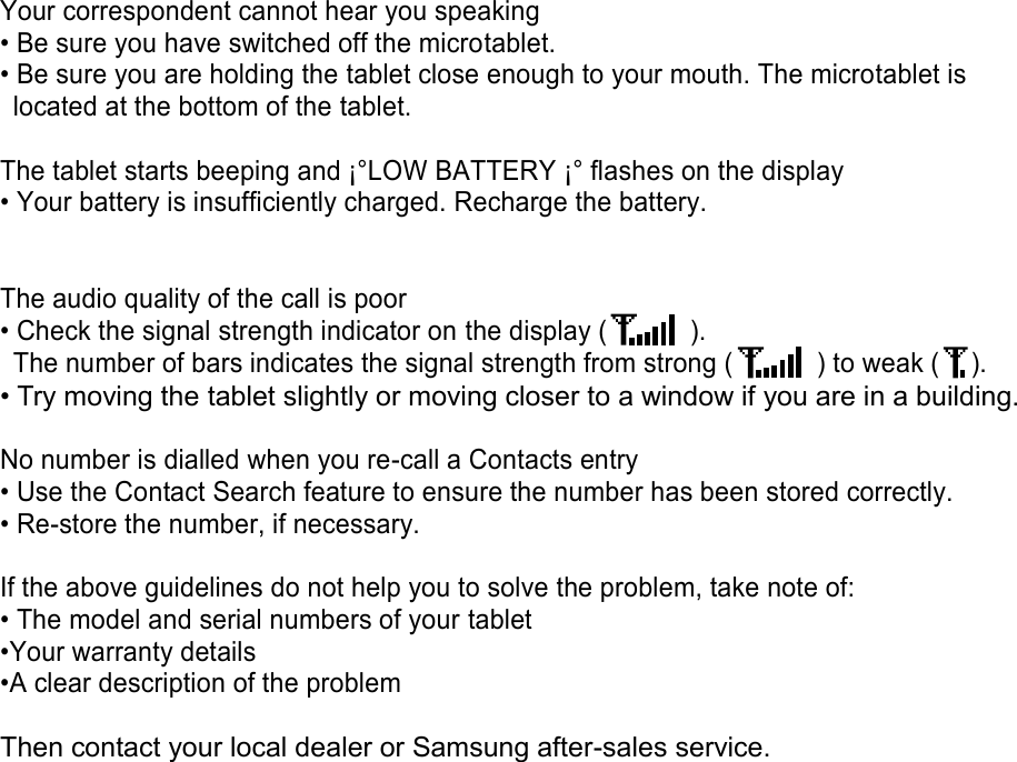 Your correspondent cannot hear you speaking • Be sure you have switched off the microtablet. • Be sure you are holding the tablet close enough to your mouth. The microtablet is located at the bottom of the tablet. The tablet starts beeping and ¡°LOW BATTERY ¡° flashes on the display • Your battery is insufficiently charged. Recharge the battery. The audio quality of the call is poor • Check the signal strength indicator on the display ( ). The number of bars indicates the signal strength from strong ( ) to weak ( ). • Try moving the tablet slightly or moving closer to a window if you are in a building. No number is dialled when you re-call a Contacts entry • Use the Contact Search feature to ensure the number has been stored correctly. • Re-store the number, if necessary. If the above guidelines do not help you to solve the problem, take note of: • The model and serial numbers of your tablet •Your warranty details •A clear description of the problem Then contact your local dealer or Samsung after-sales service.