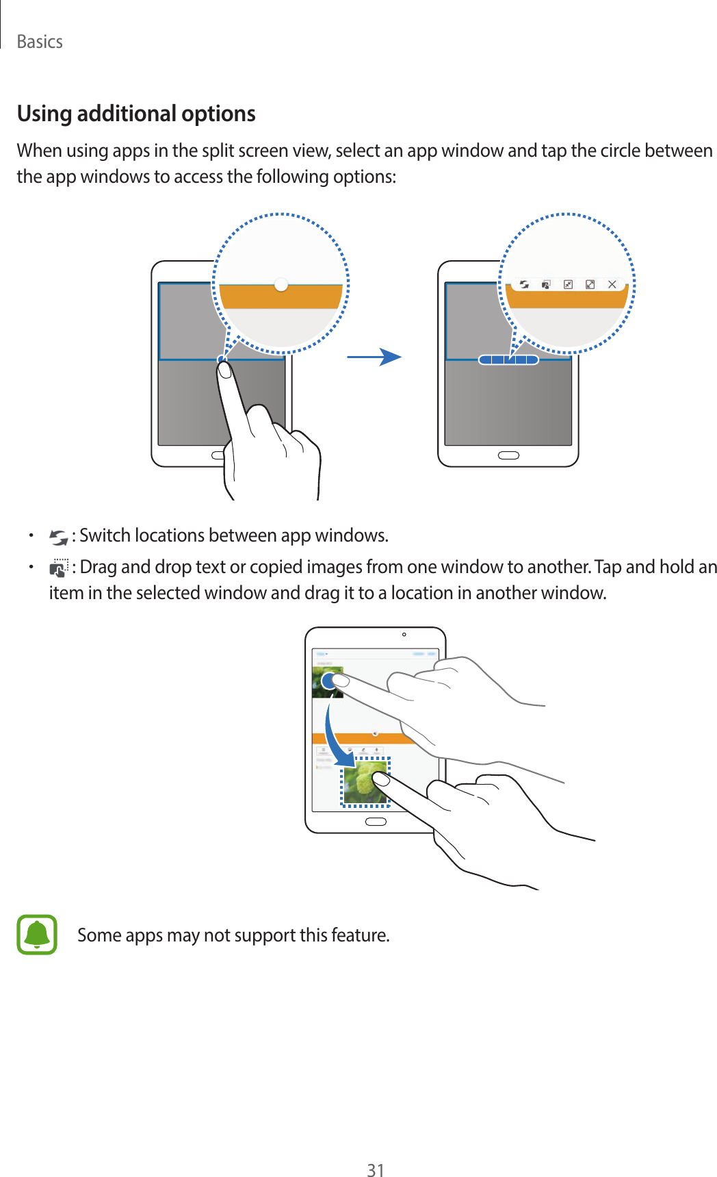 Basics31Using additional optionsWhen using apps in the split screen view, select an app window and tap the circle between the app windows to access the following options:• : Switch locations between app windows.• : Drag and drop text or copied images from one window to another. Tap and hold an item in the selected window and drag it to a location in another window.Some apps may not support this feature.